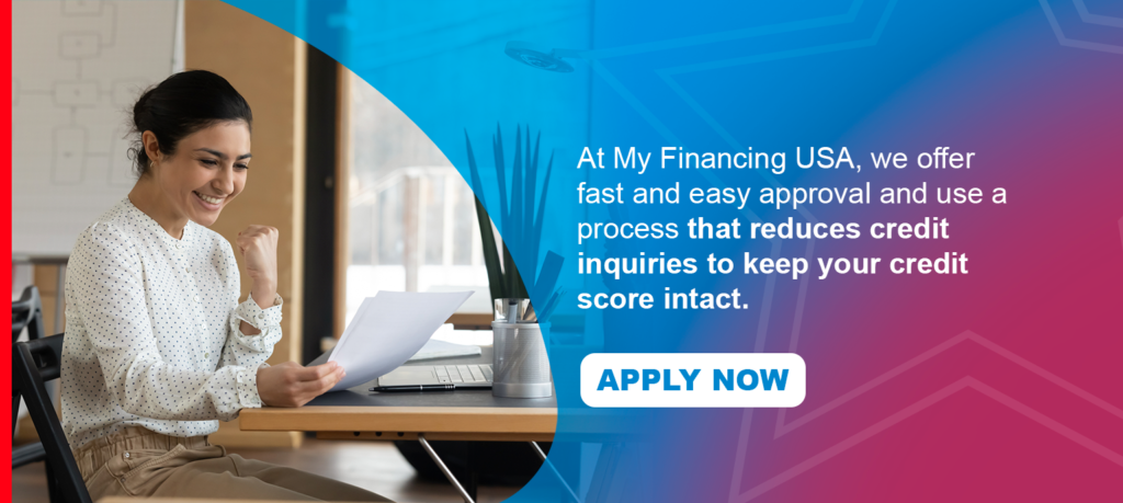 At My Financing USA, we offer fast and easy approval and use a process that reduces credit inquiries to keep your credit score intact. Apply now!