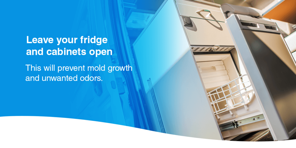 Leave your fridge and cabinets open: This will prevent mold growth and unwanted odors.