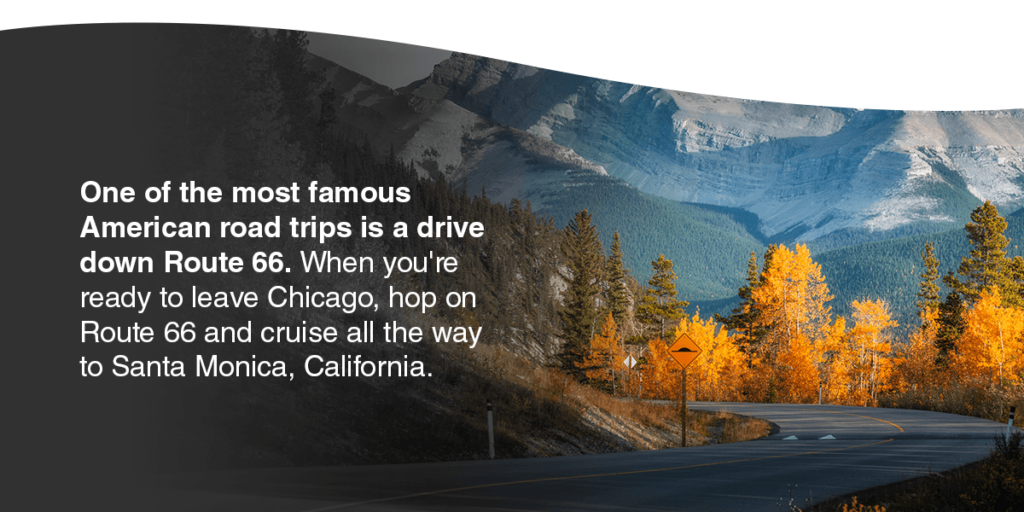 One of the most famous American road trips is a drive down Route 66. When you're ready to leave Chicago, hop on Route 66 and cruise all the way to Santa Monica, California. 