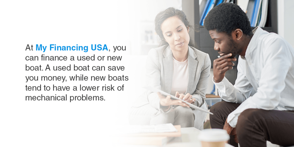 At My Financing USA, you can finance a used or new boat. A used boat can save you money, while new boats tend to have a lower risk of mechanical problems.