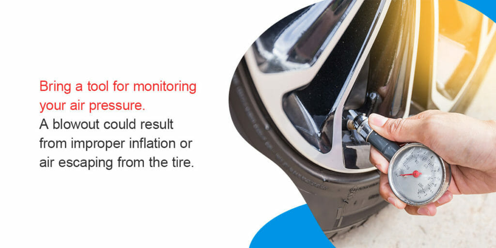 Bring a tool for monitoring your air pressure. A blowout could result from improper inflation or air escaping from the tire.
