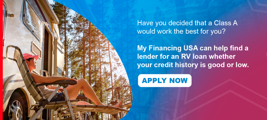 Have you decided that a Class A would work the best for you? My Financing USA can help find a lender for an RV loan whether your credit history is good or ow. Apply now!