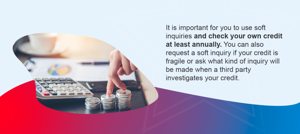 It is important for you to use soft inquiries and check your own credit at least annually. You can also request a soft inquiry if your credit is fragile or ask what kind of inquiry will be made when a third party investigates your credit.