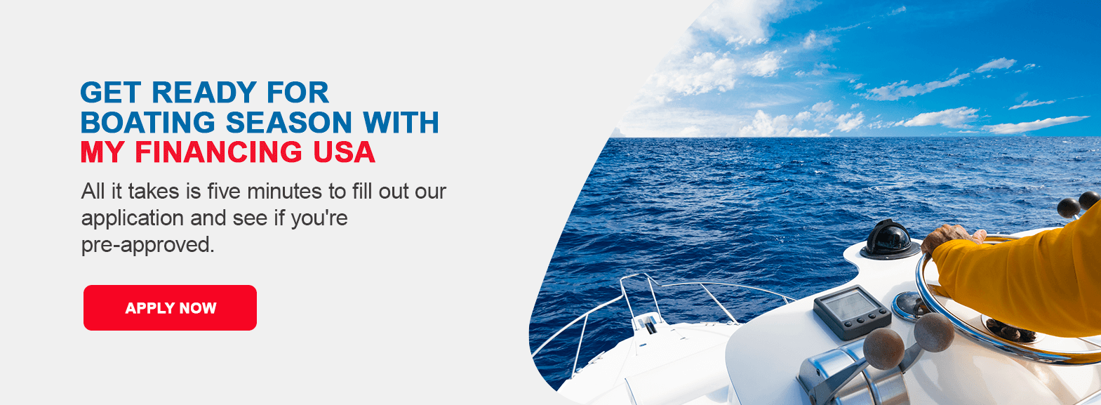Get Ready for Boating Season With My Financing USA. All it takes is five minutes to fill out our application and see if you're pre-approved. Apply now!