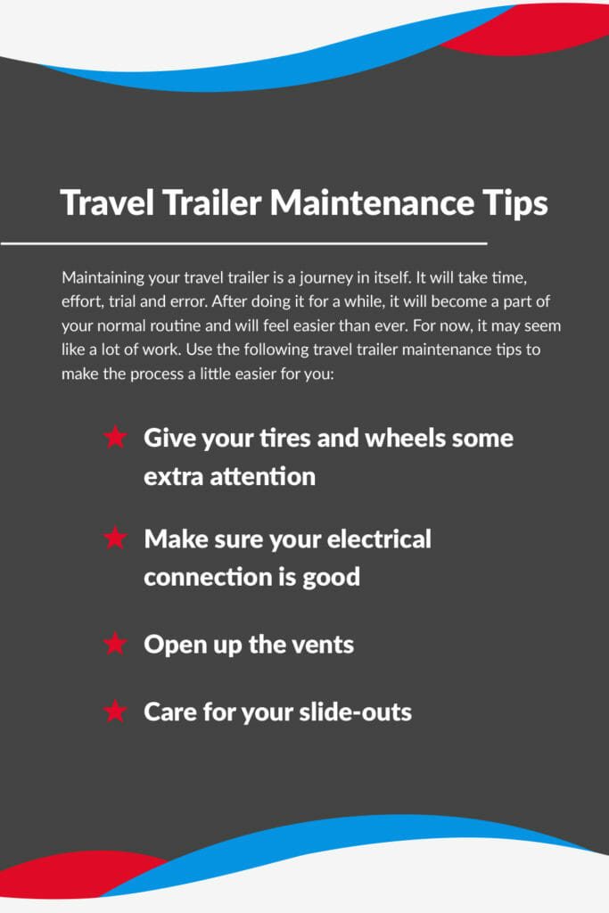 Travel Trailer Maintenance Tips. Maintaining your travel trailer is a journey in itself. It will take time, effort, trial and error. After doing it for a while, it will become a part of your normal routine and will feel easier than ever. For now, it may seem like a lot of work. Use the following travel trailer maintenance tips to make the process a little easier for you.