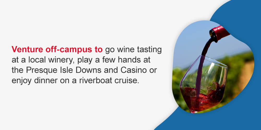 Venture off-campus to go wine tasting at a local winery, play a few hands at the Presque Isle Downs and Casino or enjoy dinner on a riverboat cruise.