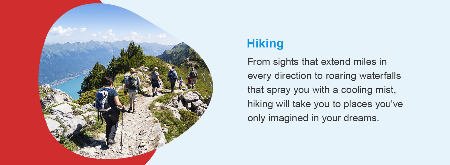 Hiking - From sights that extend miles in every direction to roaring waterfalls that spray you with a cooling mist, hiking will take you to places you've only imagined in your dreams. 