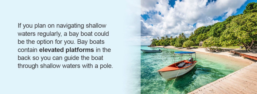 If you plan on navigating shallow waters regularly, a bay boat could be the option for you. Bay boats contain elevated platforms in the back so you can guide the boat through shallow waters with a pole. 