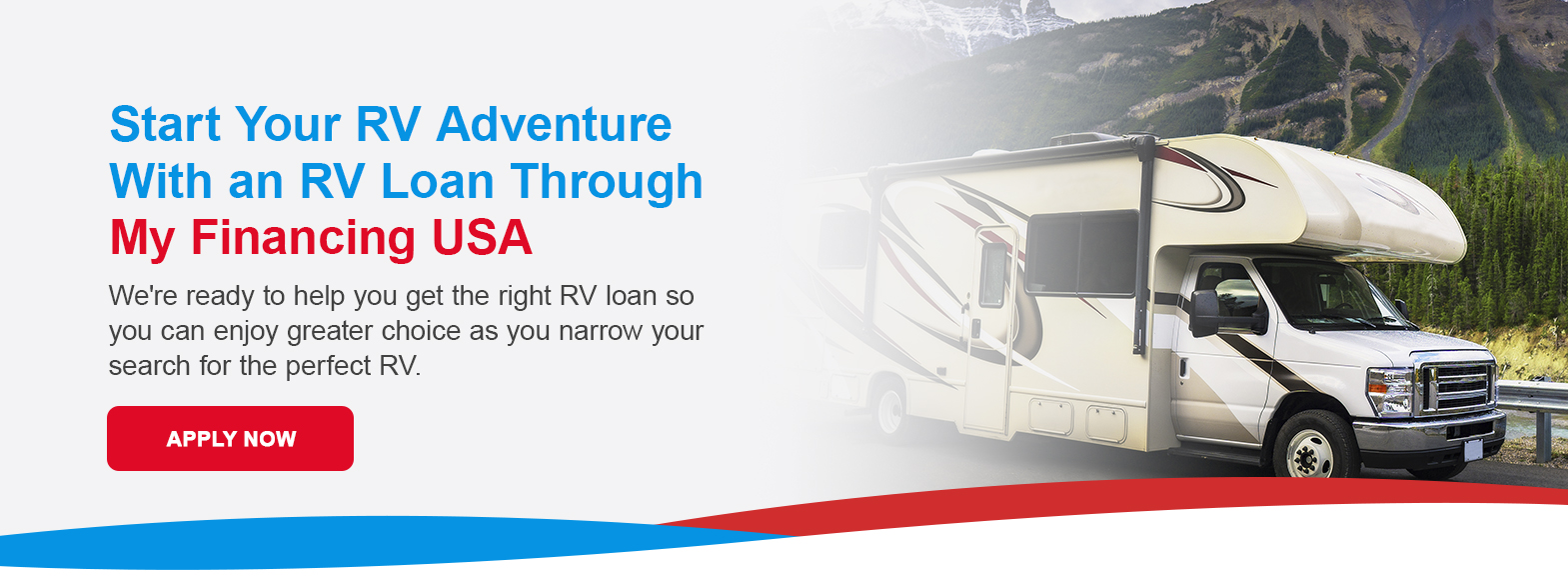 Start Your RV Adventure With an RV Loan Through My Financing USA. We're ready to help you get the right RV loan so you can enjoy greater choice as you narrow your search for the perfect RV. Apply now!