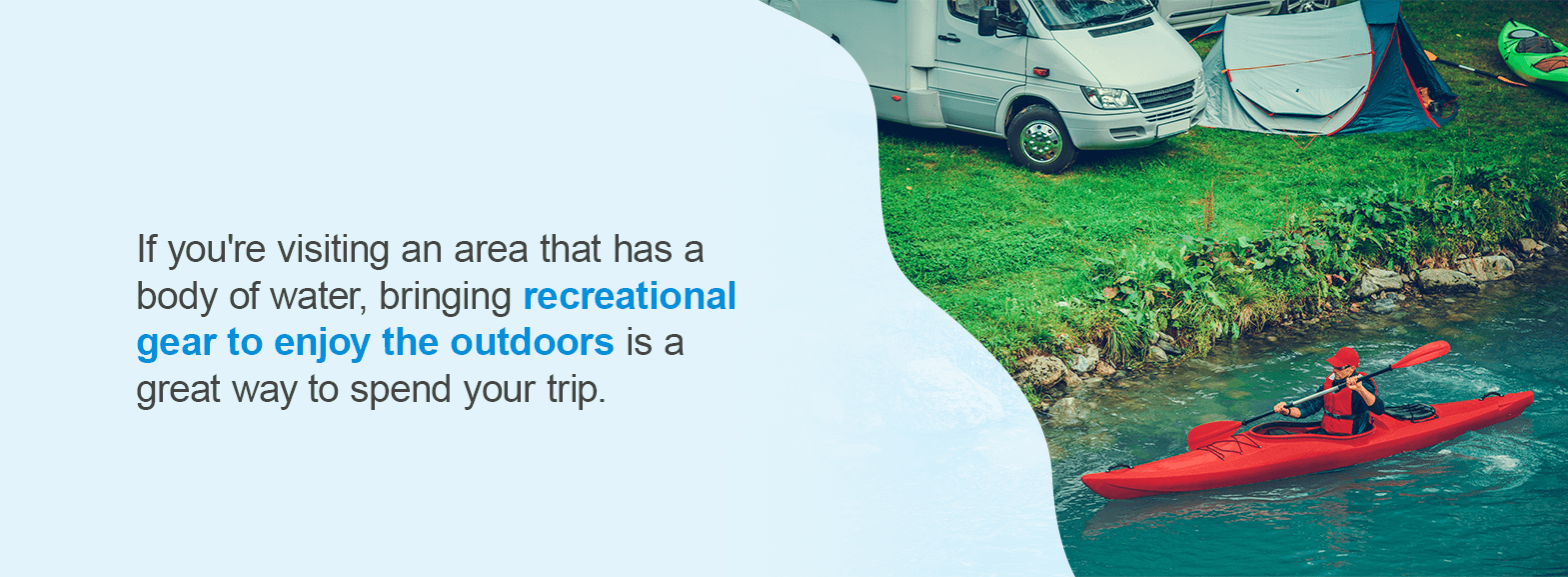 Recreational Equipment. If you're visiting an area that has a body of water or nice outdoor space to explore, bringing recreational gear to enjoy the outdoors is a great way to spend your trip. 