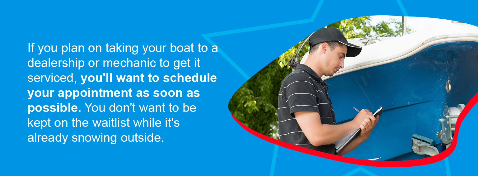 If you plan on taking your boat to a dealership or mechanic to get it serviced, you'll want to schedule your appointment as soon as possible. You don't want to be kept on the waitlist while it's already snowing outside.