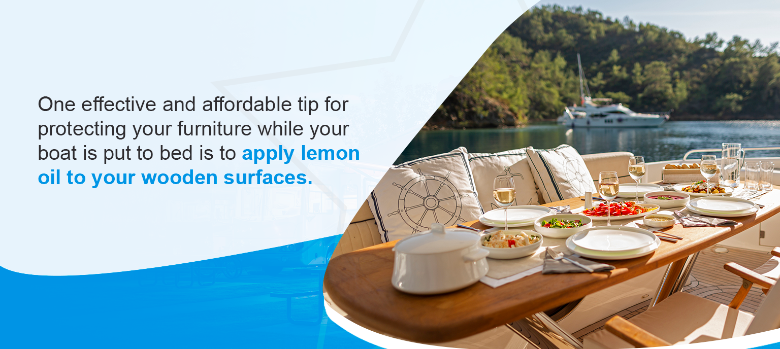 One effective and affordable tip for protecting your furniture while your boat is put to bed is to apply lemon oil to your wooden surfaces. 