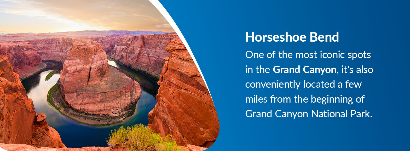 Horseshoe Bend - One of the most iconic spots in the Grand Canyon. It's also conveniently located a few miles from the beginning of Grand Canyon National Park.
