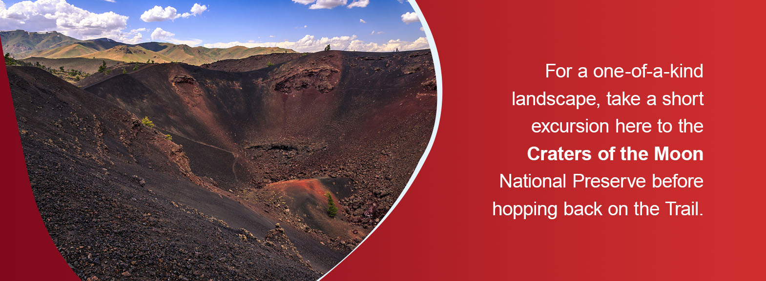 For a one-of-a-kind landscape, take a short excursion here to the Craters of the Moon National Preserve before hopping back on the Trail. 