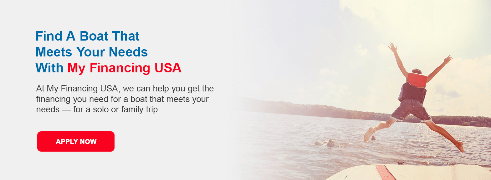 Find A Boat That Meets Your Needs With My Financing USA. At My Financing USA, we can help you get the financing you need for a boat that meets your needs — for a solo or family trip. Apply now!
