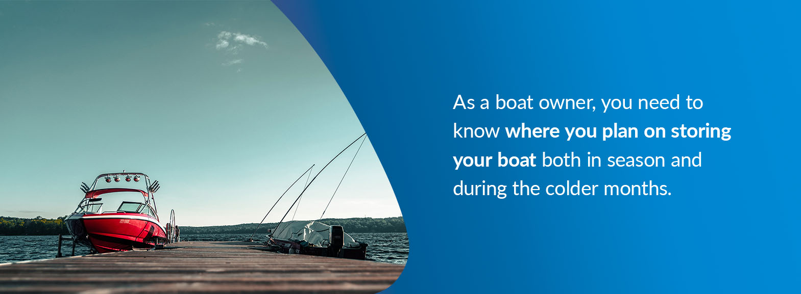 As a boat owner, you need to know where you plan on storing your boat both in season and during the colder months. 
