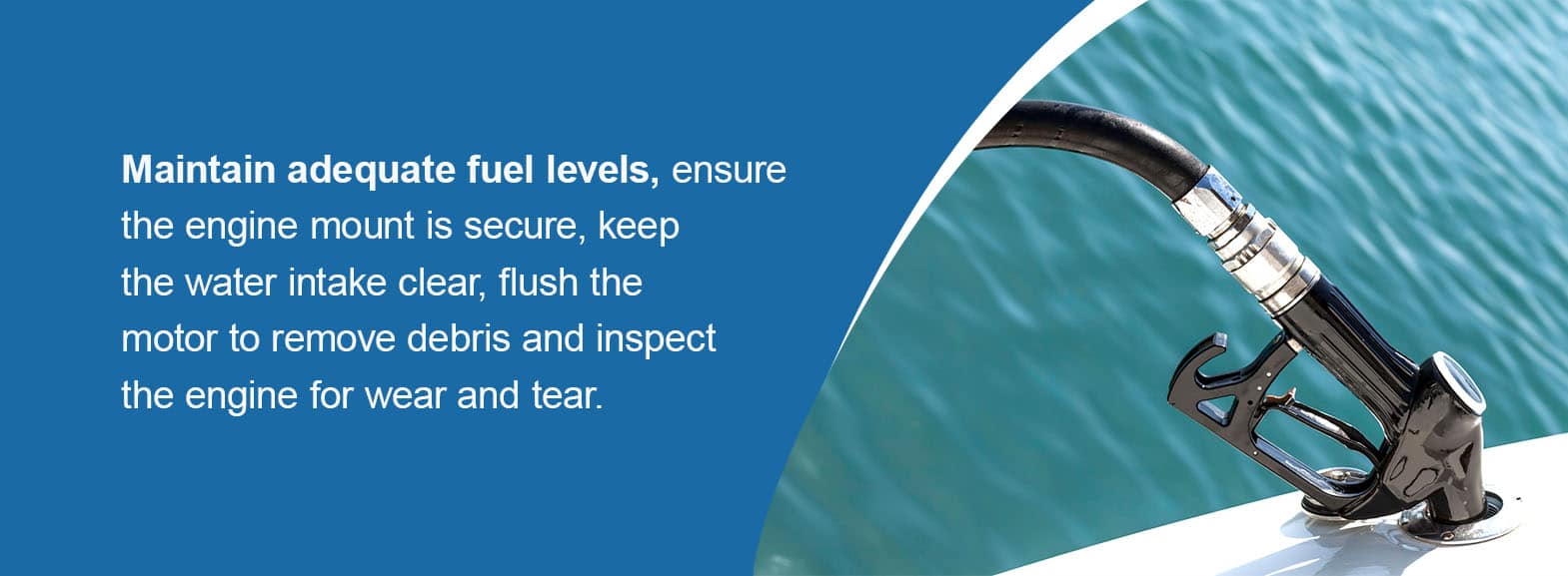 Maintain adequate fuel levels, ensure the engine mount is secure, keep the water intake clear, flush the motor to remove debris and inspect the engine for wear and tear.