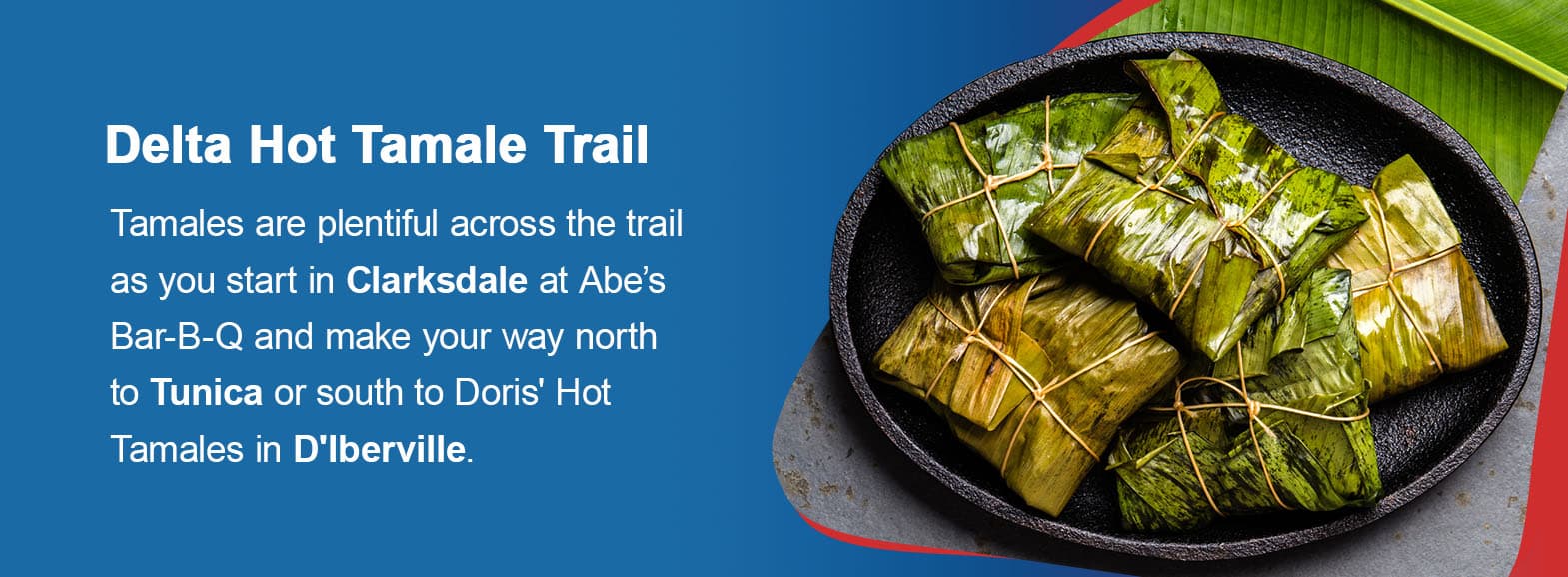 Delta Hot Tamale Trail. Tamales are plentiful across the trail as you start in Clarksdale at Abe’s Bar-B-Q and make your way north to Tunica or south to Doris' Hot Tamales in D'Iberville.