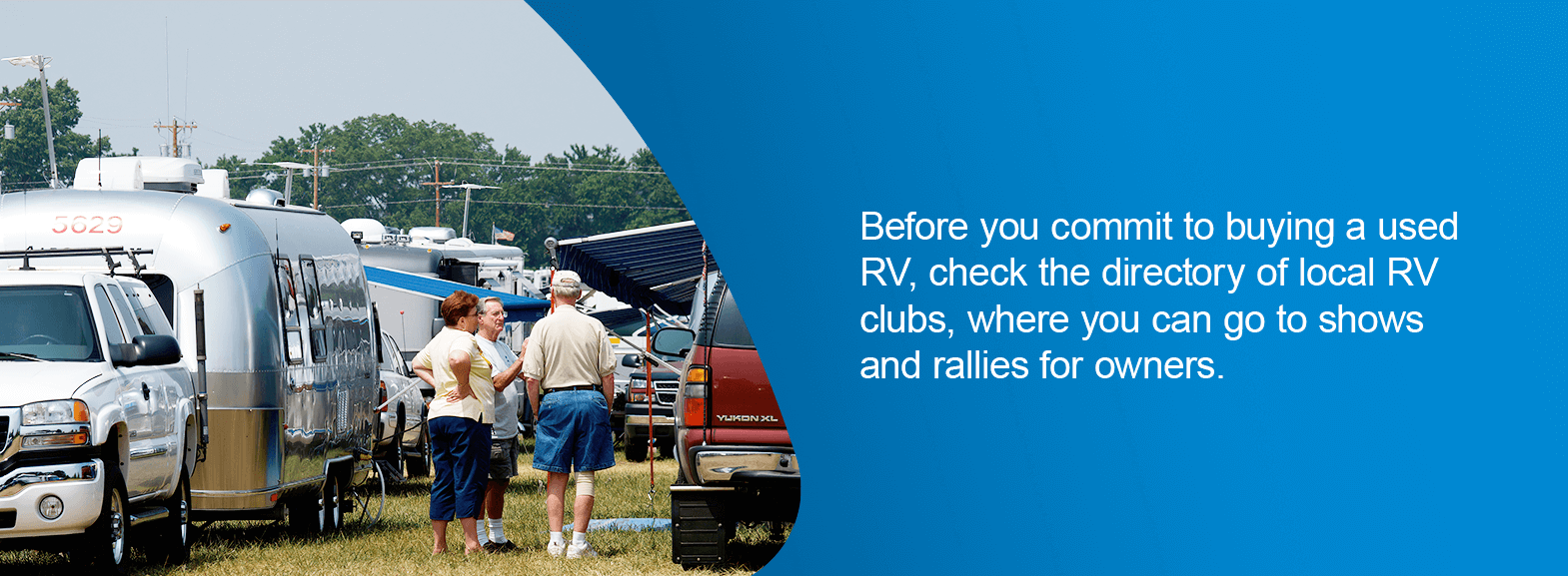 Before you commit to buying a used RV, check the directory of local RV clubs, where you can go to shows and rallies for owners. 