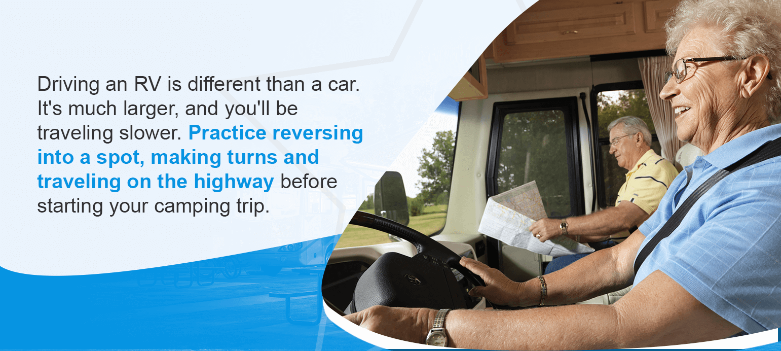 Driving an RV is different than a car. It's much larger, and you'll be traveling slower. Practice reversing into a spot, making turns and traveling on the highway before starting your camping trip.
