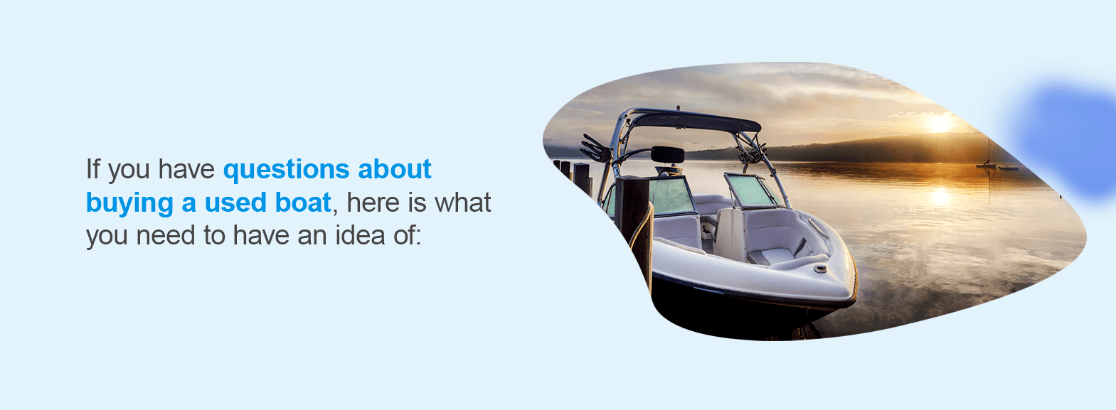 Questions to Ask When Buying a Used Boat. If you have questions about buying a used boat, here is what you need to have an idea of: