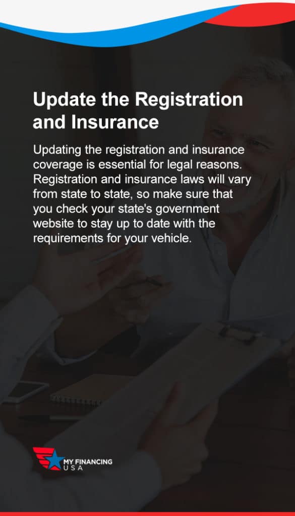 Update the Registration and Insurance. Updating the registration and insurance coverage is essential for legal reasons.

Registration and insurance laws will vary from state to state, so make sure that you check your state's government website to stay up to date with the requirements for your vehicle.