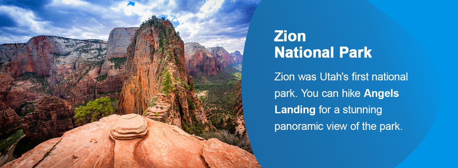 Zion National Park. Zion was Utah's first national park. You can hike Angels Landing for a stunning panoramic view of the park.